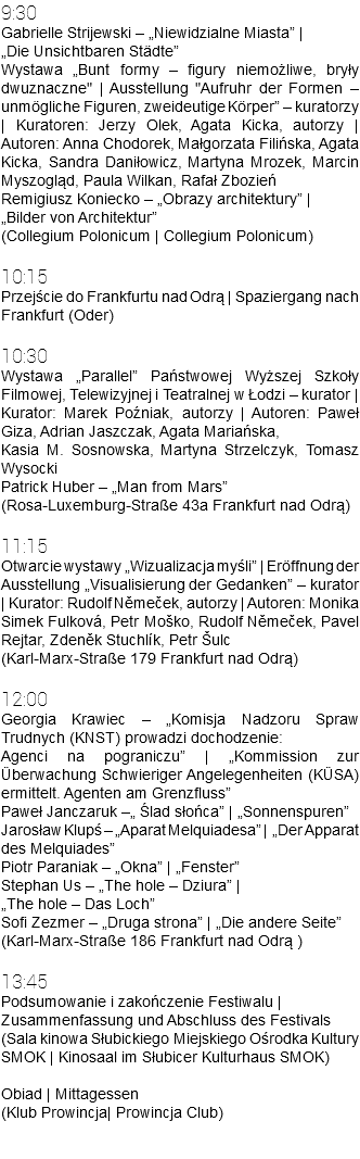 9:30 Gabrielle Strijewski – „Niewidzialne Miasta” | „Die Unsichtbaren Städte” Wystawa „Bunt formy – figury niemożliwe, bryły dwuznaczne" | Ausstellung "Aufruhr der Formen – unmögliche Figuren, zweideutige Körper” – kuratorzy | Kuratoren: Jerzy Olek, Agata Kicka, autorzy | Autoren: Anna Chodorek, Małgorzata Filińska, Agata Kicka, Sandra Daniłowicz, Martyna Mrozek, Marcin Myszogląd, Paula Wilkan, Rafał Zbozień Remigiusz Koniecko – „Obrazy architektury” | „Bilder von Architektur” (Collegium Polonicum | Collegium Polonicum) 10:15 Przejście do Frankfurtu nad Odrą | Spaziergang nach Frankfurt (Oder) 10:30 Wystawa „Parallel” Państwowej Wyższej Szkoły Filmowej, Telewizyjnej i Teatralnej w Łodzi – kurator | Kurator: Marek Poźniak, autorzy | Autoren: Paweł Giza, Adrian Jaszczak, Agata Mariańska, Kasia M. Sosnowska, Martyna Strzelczyk, Tomasz Wysocki Patrick Huber – „Man from Mars” (Rosa-Luxemburg-Straße 43a Frankfurt nad Odrą) 11:15 Otwarcie wystawy „Wizualizacja myśli” | Eröffnung der Ausstellung „Visualisierung der Gedanken” – kurator | Kurator: Rudolf Němeček, autorzy | Autoren: Monika Simek Fulková, Petr Moško, Rudolf Němeček, Pavel Rejtar, Zdeněk Stuchlík, Petr Šulc (Karl-Marx-Straße 179 Frankfurt nad Odrą) 12:00 Georgia Krawiec – „Komisja Nadzoru Spraw Trudnych (KNST) prowadzi dochodzenie: Agenci na pograniczu” | „Kommission zur Überwachung Schwieriger Angelegenheiten (KÜSA) ermittelt. Agenten am Grenzfluss” Paweł Janczaruk –„ Ślad słońca” | „Sonnenspuren” Jarosław Klupś – „Aparat Melquiadesa” | „Der Apparat des Melquiades” Piotr Paraniak – „Okna” | „Fenster” Stephan Us – „The hole – Dziura” | „The hole – Das Loch” Sofi Zezmer – „Druga strona” | „Die andere Seite” (Karl-Marx-Straße 186 Frankfurt nad Odrą ) 13:45 Podsumowanie i zakończenie Festiwalu | Zusammenfassung und Abschluss des Festivals (Sala kinowa Słubickiego Miejskiego Ośrodka Kultury SMOK | Kinosaal im Słubicer Kulturhaus SMOK) Obiad | Mittagessen (Klub Prowincja| Prowincja Club) 